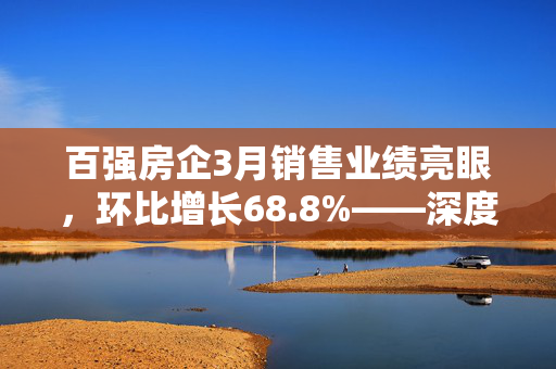 百强房企3月销售业绩亮眼，环比增长68.8%——深度解读销售数据趋势