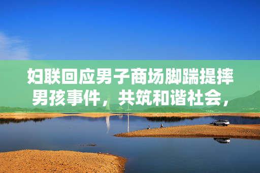 妇联回应男子商场脚踹提摔男孩事件，共筑和谐社会，维护儿童权益