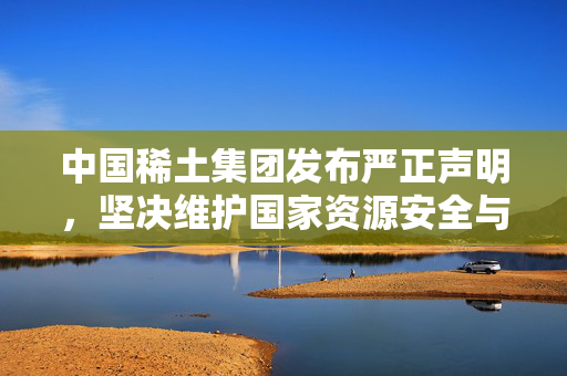 中国稀土集团发布严正声明，坚决维护国家资源安全与行业秩序