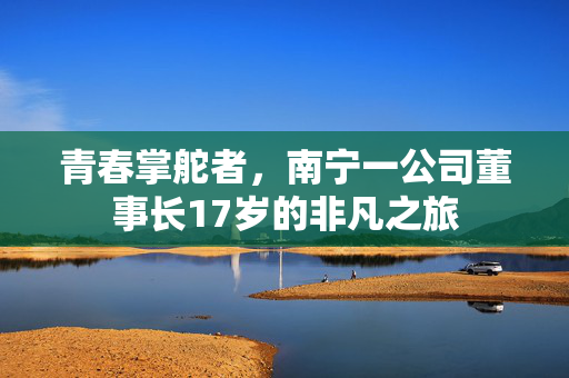 青春掌舵者，南宁一公司董事长17岁的非凡之旅