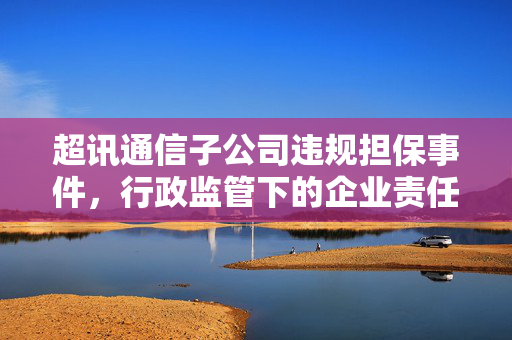 超讯通信子公司违规担保事件，行政监管下的企业责任与风险探究