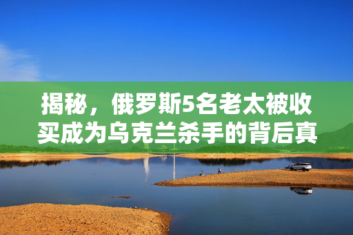 揭秘，俄罗斯5名老太被收买成为乌克兰杀手的背后真相