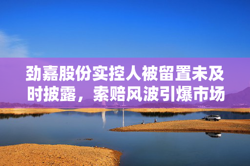劲嘉股份实控人被留置未及时披露，索赔风波引爆市场关注