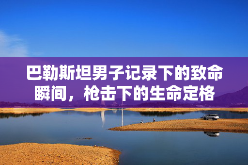 巴勒斯坦男子记录下的致命瞬间，枪击下的生命定格