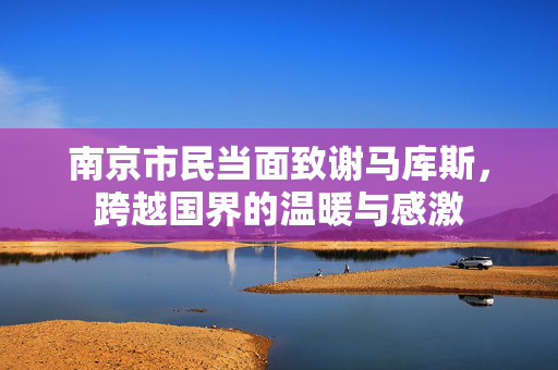 南京市民当面致谢马库斯，跨越国界的温暖与感激