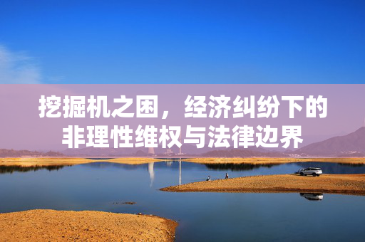 挖掘机之困，经济纠纷下的非理性维权与法律边界