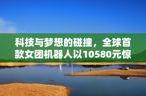 科技与梦想的碰撞，全球首款女团机器人以10580元惊艳亮相