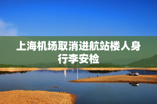 上海机场取消进航站楼人身行李安检