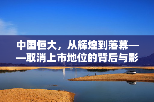 中国恒大，从辉煌到落幕——取消上市地位的背后与影响