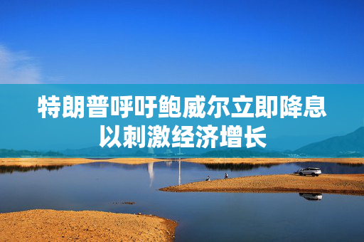 特朗普呼吁鲍威尔立即降息以刺激经济增长