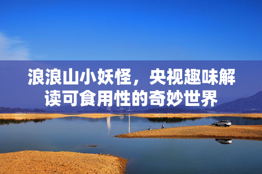 浪浪山小妖怪，央视趣味解读可食用性的奇妙世界