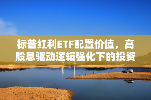 标普红利ETF配置价值，高股息驱动逻辑强化下的投资焦点
