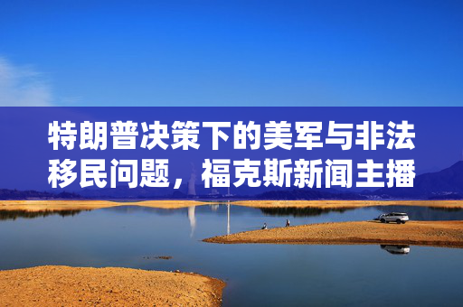 特朗普决策下的美军与非法移民问题，福克斯新闻主播的新角色