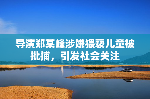导演郑某峰涉嫌猥亵儿童被批捕，引发社会关注