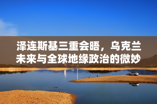 泽连斯基三重会晤，乌克兰未来与全球地缘政治的微妙平衡