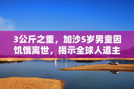 3公斤之重，加沙5岁男童因饥饿离世，揭示全球人道主义危机