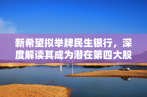 新希望拟举牌民生银行，深度解读其成为潜在第四大股东的背后逻辑