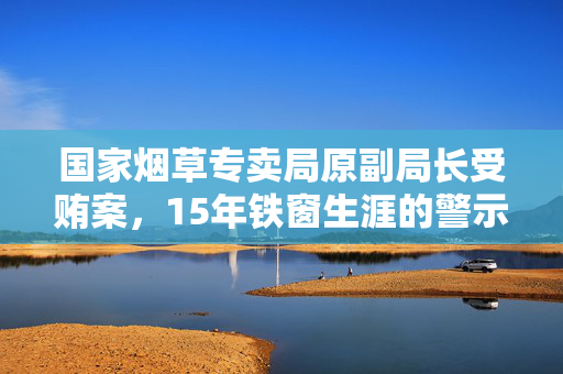 国家烟草专卖局原副局长受贿案，15年铁窗生涯的警示与深刻反思