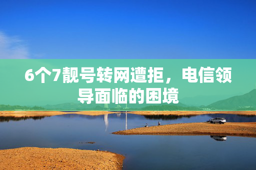 6个7靓号转网遭拒，电信领导面临的困境