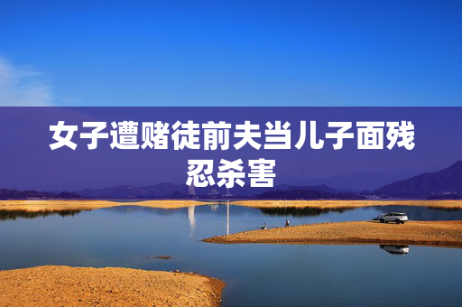 女子遭赌徒前夫当儿子面残忍杀害