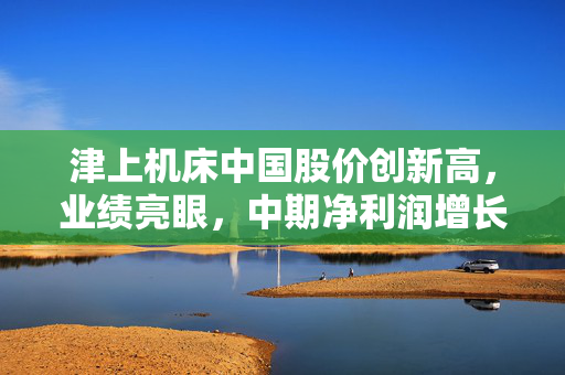 津上机床中国股价创新高，业绩亮眼，中期净利润增长超五成