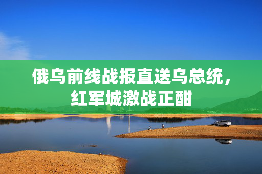 俄乌前线战报直送乌总统，红军城激战正酣