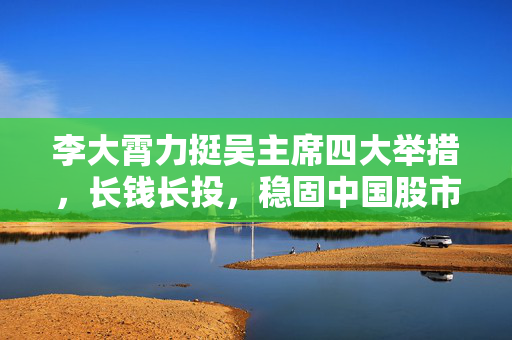 李大霄力挺吴主席四大举措，长钱长投，稳固中国股市内在稳定性