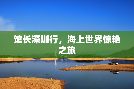 馆长深圳行，海上世界惊艳之旅
