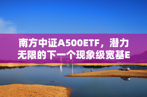 南方中证A500ETF，潜力无限的下一个现象级宽基ETF