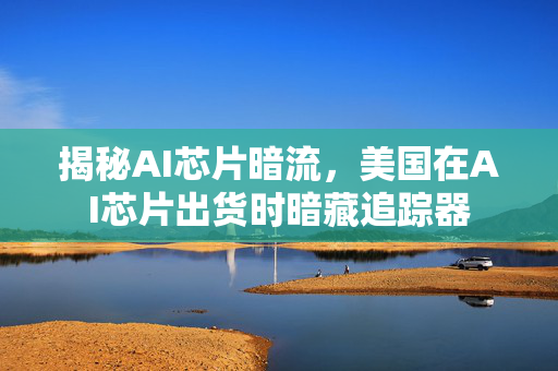 揭秘AI芯片暗流，美国在AI芯片出货时暗藏追踪器