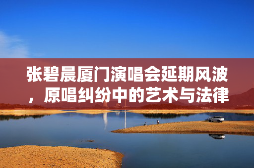 张碧晨厦门演唱会延期风波，原唱纠纷中的艺术与法律交织