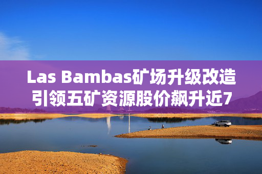 Las Bambas矿场升级改造引领五矿资源股价飙升近7%，行业新篇章的开启