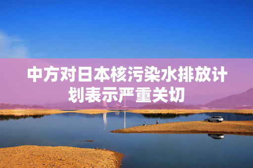 中方对日本核污染水排放计划表示严重关切