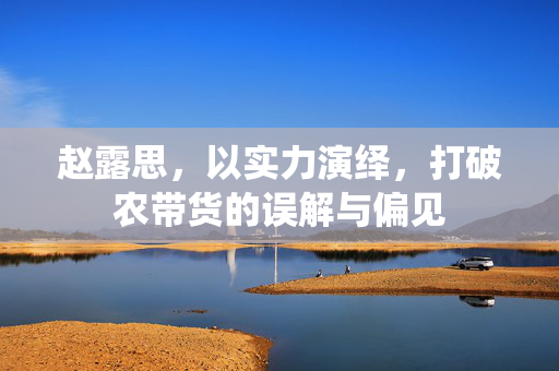 赵露思，以实力演绎，打破农带货的误解与偏见