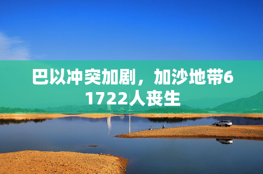 巴以冲突加剧，加沙地带61722人丧生