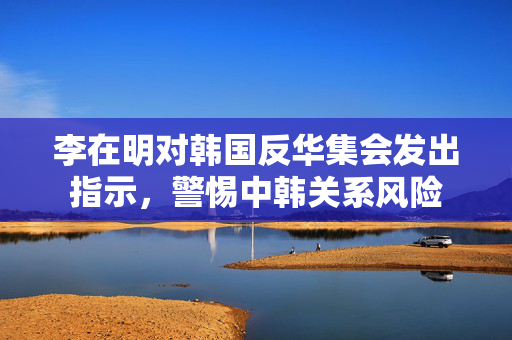 李在明对韩国反华集会发出指示，警惕中韩关系风险