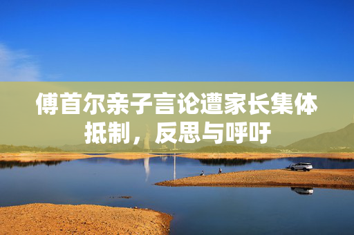 傅首尔亲子言论遭家长集体抵制，反思与呼吁
