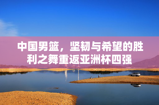 中国男篮，坚韧与希望的胜利之舞重返亚洲杯四强