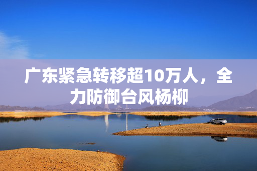 广东紧急转移超10万人，全力防御台风杨柳