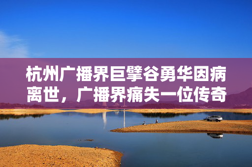 杭州广播界巨擘谷勇华因病离世，广播界痛失一位传奇声音