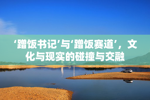 ‘蹭饭书记’与‘蹭饭赛道’，文化与现实的碰撞与交融