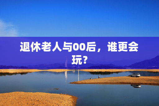 退休老人与00后，谁更会玩？