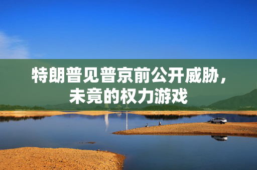 特朗普见普京前公开威胁，未竟的权力游戏