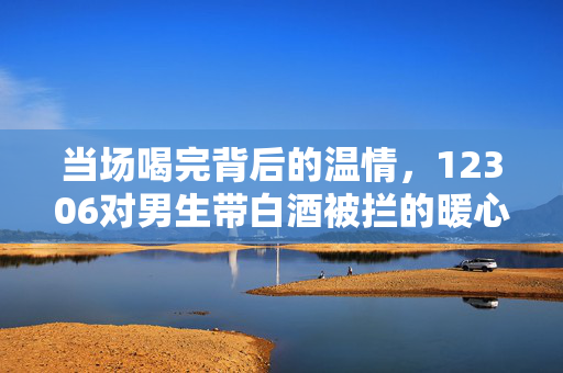 当场喝完背后的温情，12306对男生带白酒被拦的暖心回应