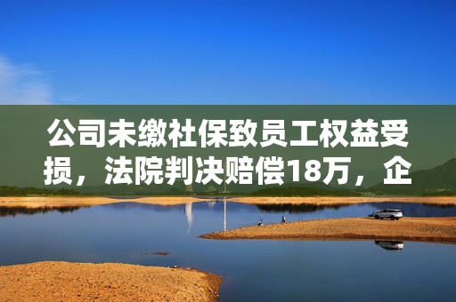 公司未缴社保致员工权益受损，法院判决赔偿18万，企业责任与员工权益的警钟