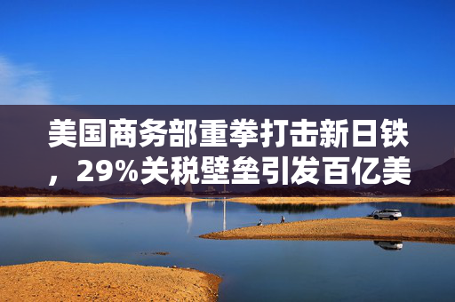 美国商务部重拳打击新日铁，29%关税壁垒引发百亿美元收购案变数
