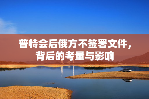 普特会后俄方不签署文件，背后的考量与影响