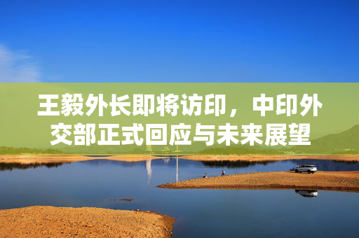 王毅外长即将访印，中印外交部正式回应与未来展望