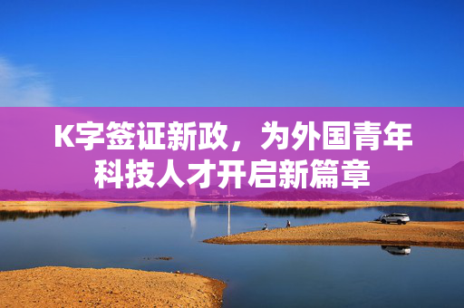 K字签证新政，为外国青年科技人才开启新篇章