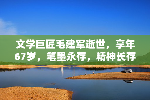 文学巨匠毛建军逝世，享年67岁，笔墨永存，精神长存